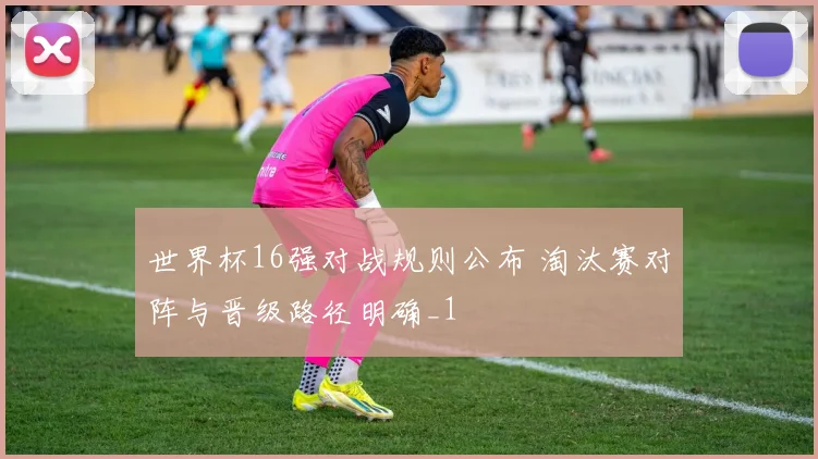 世界杯16强对战规则公布 淘汰赛对阵与晋级路径明确_1