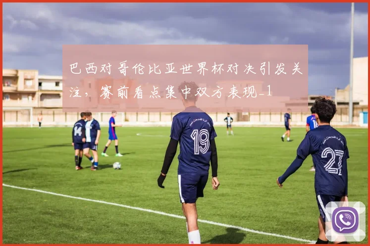 巴西对哥伦比亚世界杯对决引发关注,赛前看点集中双方表现_1