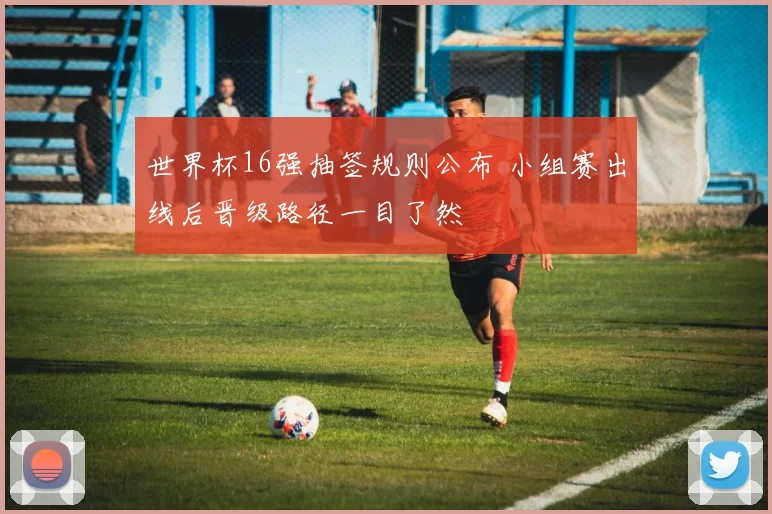 世界杯16强抽签规则公布 小组赛出线后晋级路径一目了然