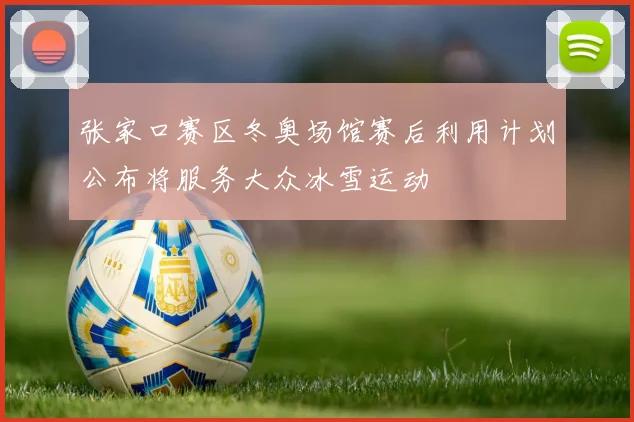 张家口赛区冬奥场馆赛后利用计划公布将服务大众冰雪运动