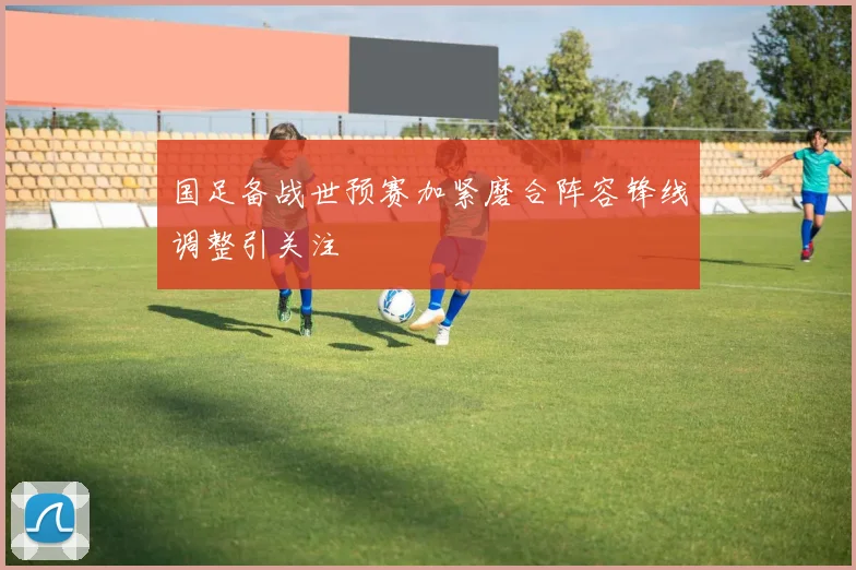 国足备战世预赛加紧磨合阵容锋线调整引关注