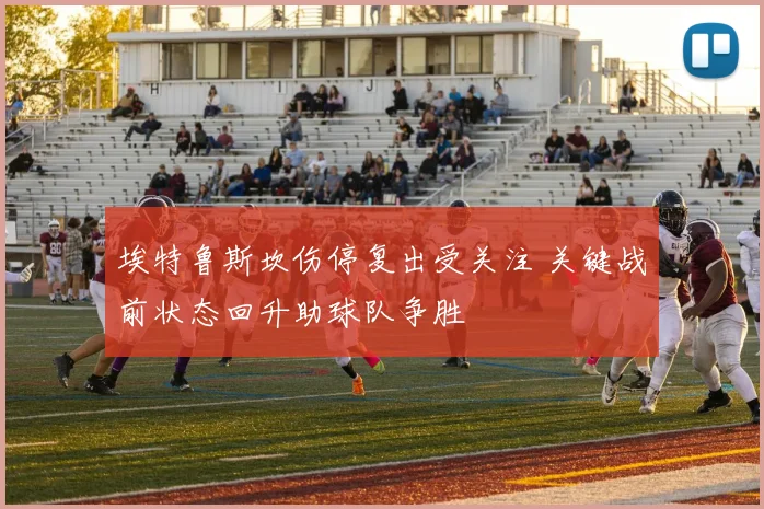 埃特鲁斯坎伤停复出受关注 关键战前状态回升助球队争胜