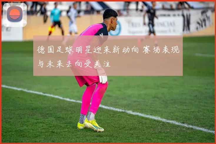 德国足球明星迎来新动向 赛场表现与未来去向受关注