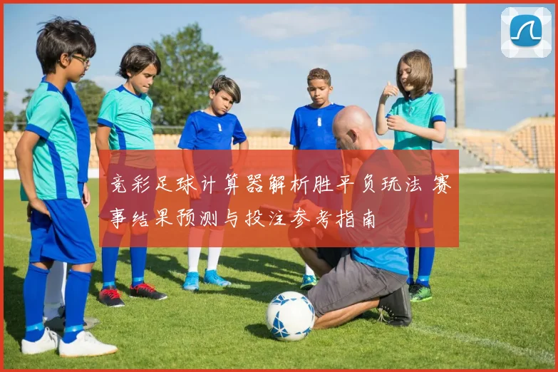 竞彩足球计算器解析胜平负玩法 赛事结果预测与投注参考指南