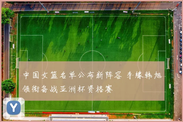 中国女篮名单公布新阵容 李缘韩旭领衔备战亚洲杯资格赛