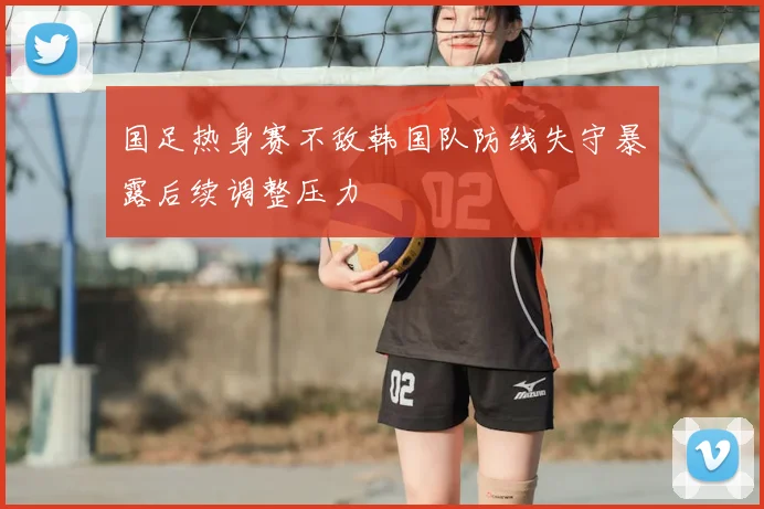 国足热身赛不敌韩国队防线失守暴露后续调整压力