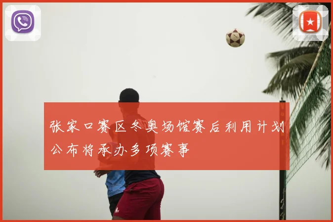 张家口赛区冬奥场馆赛后利用计划公布将承办多项赛事