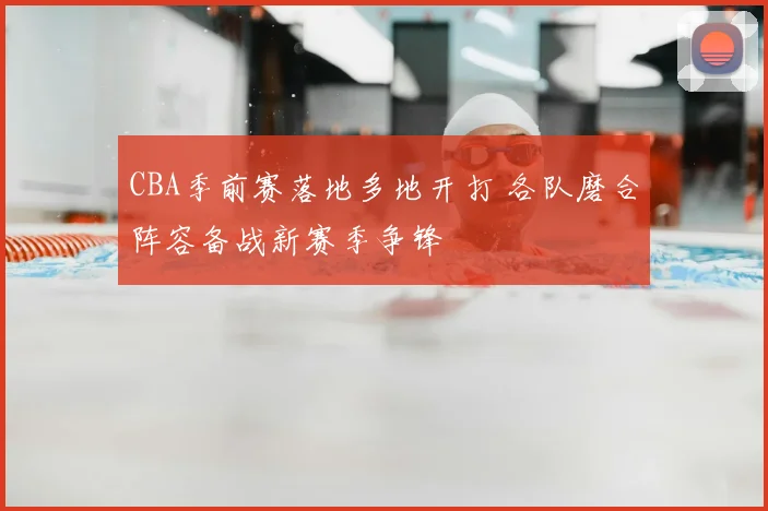 CBA季前赛落地多地开打 各队磨合阵容备战新赛季争锋