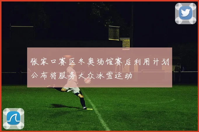 张家口赛区冬奥场馆赛后利用计划公布将服务大众冰雪运动