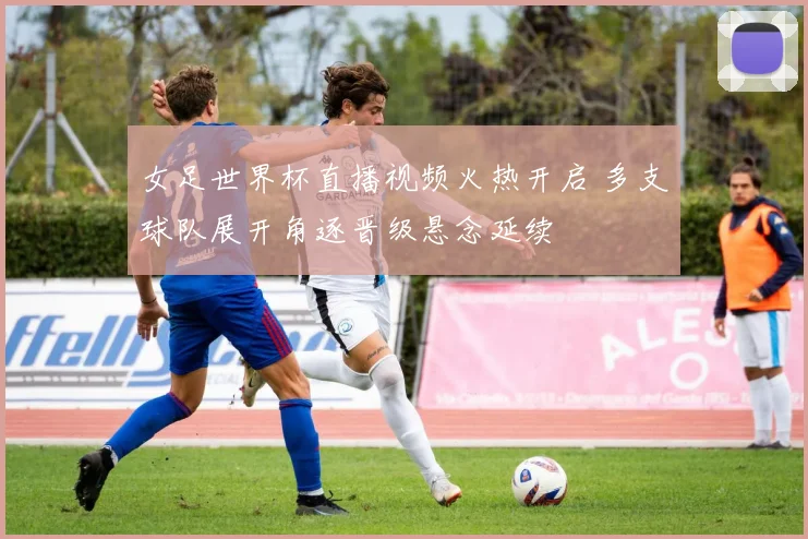 女足世界杯直播视频火热开启 多支球队展开角逐晋级悬念延续