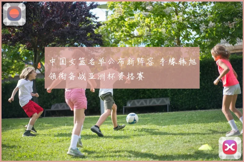 中国女篮名单公布新阵容 李缘韩旭领衔备战亚洲杯资格赛