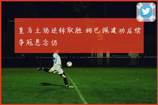 皇马主场逆转取胜 姆巴佩建功后续争冠悬念仍