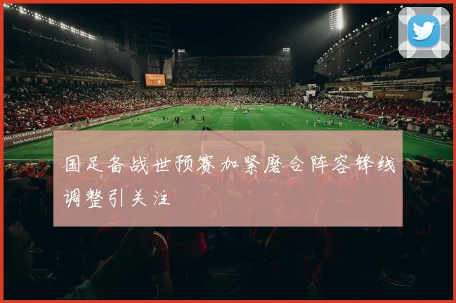 国足备战世预赛加紧磨合阵容锋线调整引关注