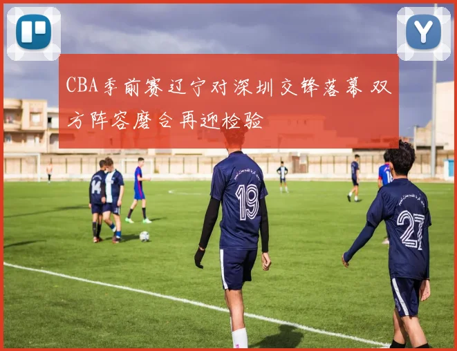 CBA季前赛辽宁对深圳交锋落幕 双方阵容磨合再迎检验