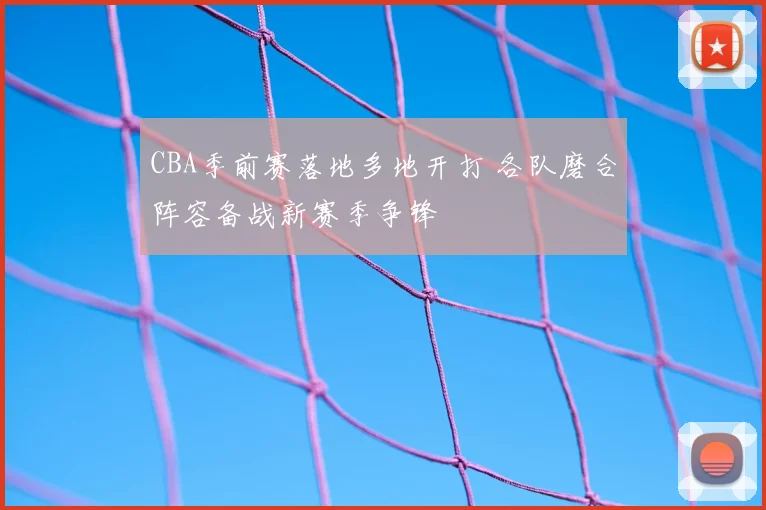 CBA季前赛落地多地开打 各队磨合阵容备战新赛季争锋