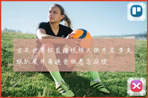 女足世界杯直播视频火热开启 多支球队展开角逐晋级悬念延续